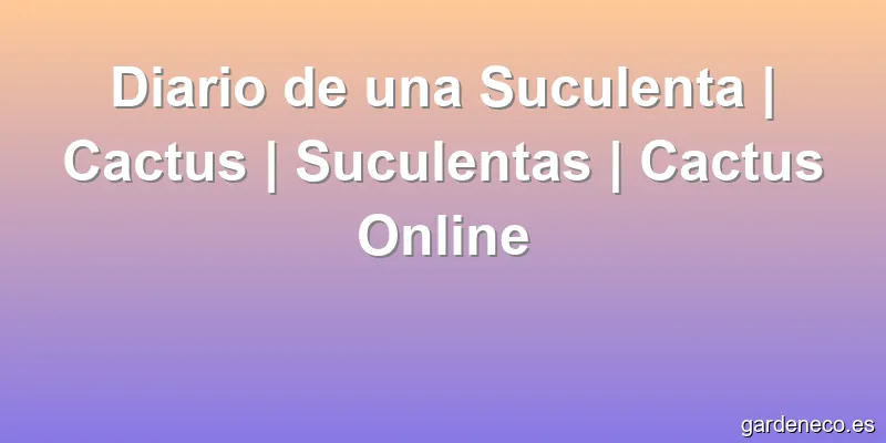 Diario de una Suculenta | Cactus | Suculentas | Cactus Online